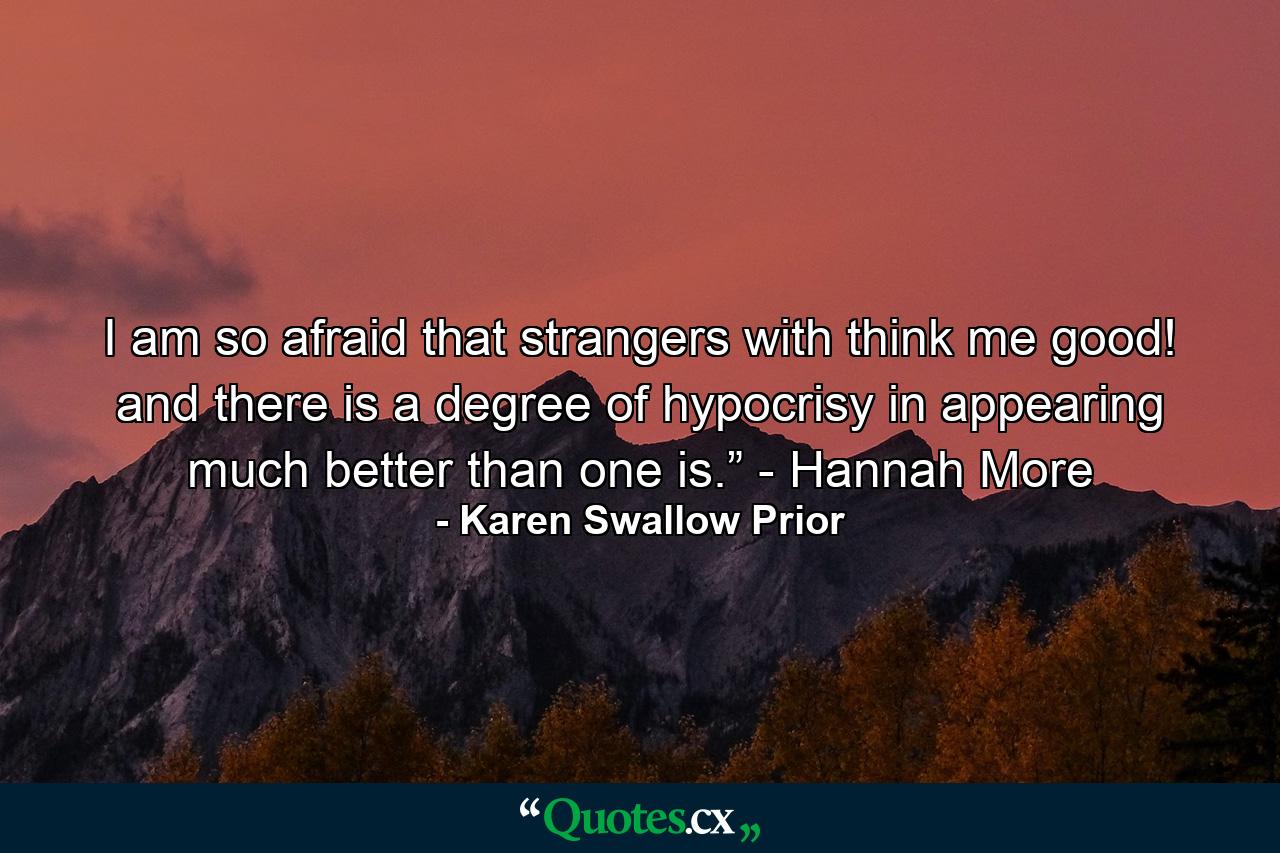 I am so afraid that strangers with think me good! and there is a degree of hypocrisy in appearing much better than one is.” - Hannah More - Quote by Karen Swallow Prior