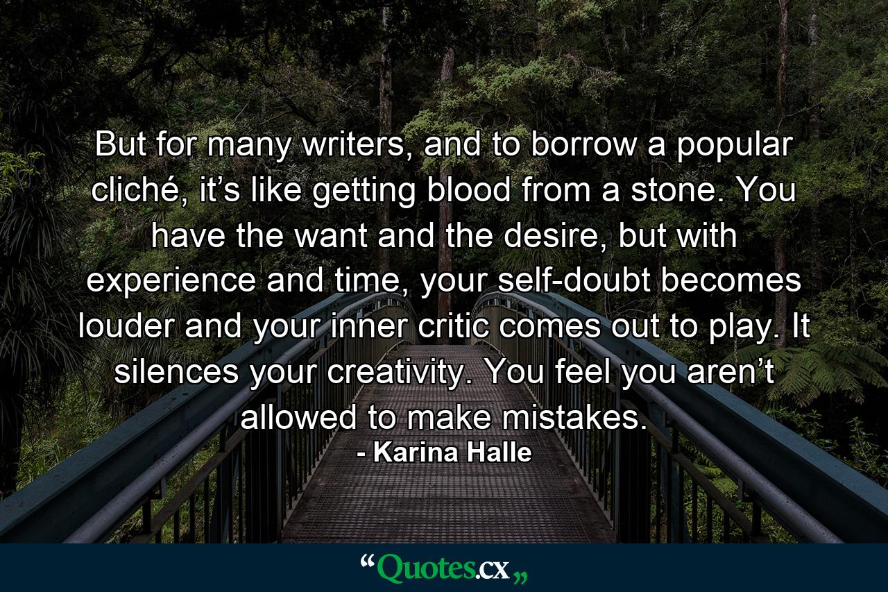 But for many writers, and to borrow a popular cliché, it’s like getting blood from a stone. You have the want and the desire, but with experience and time, your self-doubt becomes louder and your inner critic comes out to play. It silences your creativity. You feel you aren’t allowed to make mistakes. - Quote by Karina Halle