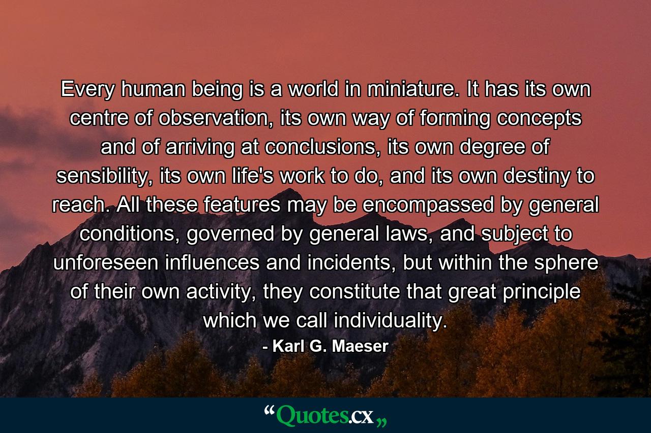 Every human being is a world in miniature. It has its own centre of observation, its own way of forming concepts and of arriving at conclusions, its own degree of sensibility, its own life's work to do, and its own destiny to reach. All these features may be encompassed by general conditions, governed by general laws, and subject to unforeseen influences and incidents, but within the sphere of their own activity, they constitute that great principle which we call individuality. - Quote by Karl G. Maeser