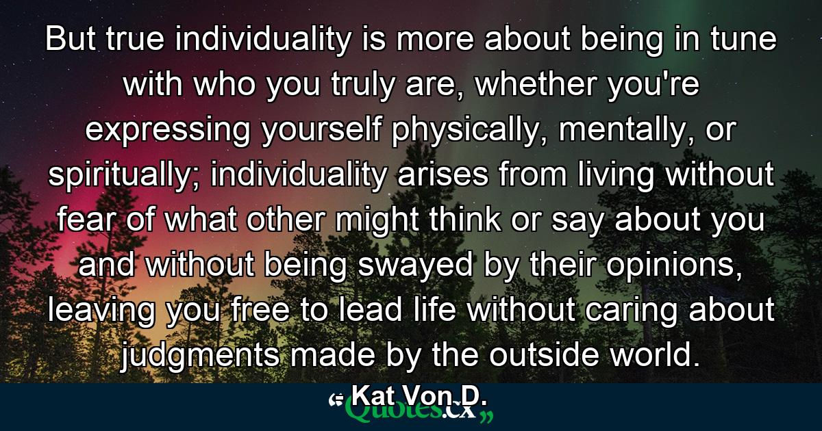 But true individuality is more about being in tune with who you truly are, whether you're expressing yourself physically, mentally, or spiritually; individuality arises from living without fear of what other might think or say about you and without being swayed by their opinions, leaving you free to lead life without caring about judgments made by the outside world. - Quote by Kat Von D.