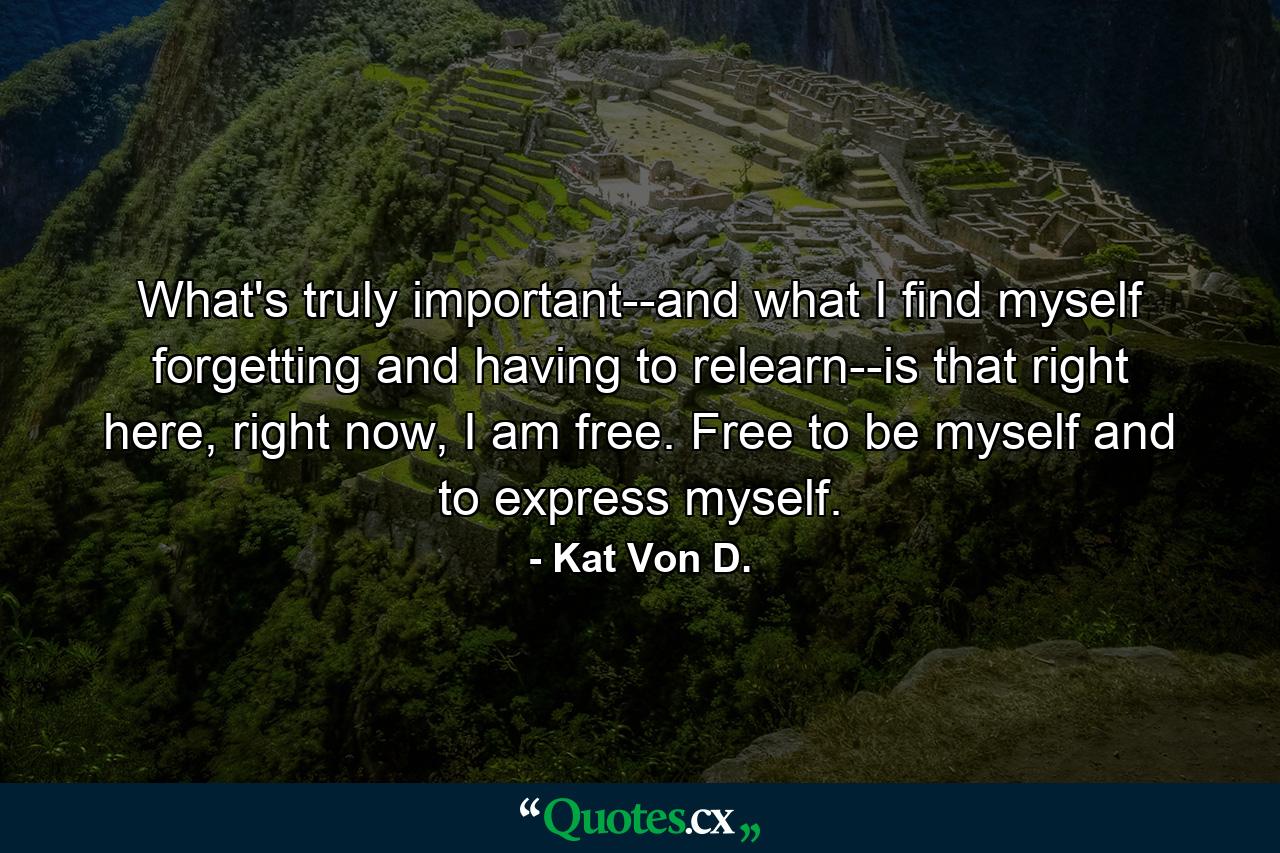 What's truly important--and what I find myself forgetting and having to relearn--is that right here, right now, I am free. Free to be myself and to express myself. - Quote by Kat Von D.