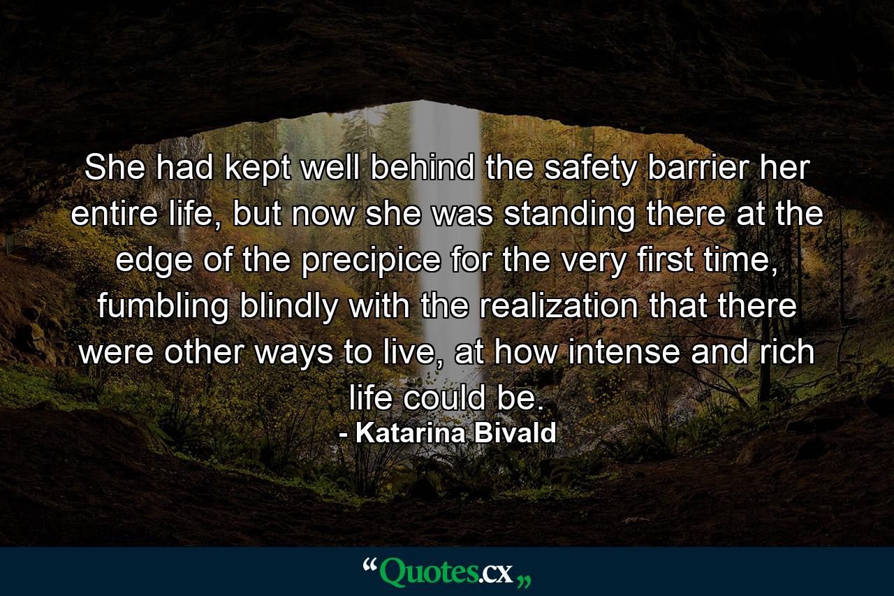 She had kept well behind the safety barrier her entire life, but now she was standing there at the edge of the precipice for the very first time, fumbling blindly with the realization that there were other ways to live, at how intense and rich life could be. - Quote by Katarina Bivald