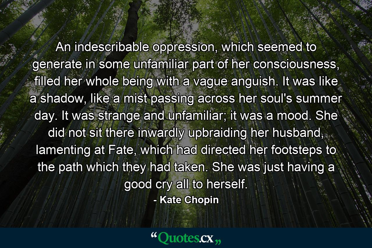 An indescribable oppression, which seemed to generate in some unfamiliar part of her consciousness, filled her whole being with a vague anguish. It was like a shadow, like a mist passing across her soul's summer day. It was strange and unfamiliar; it was a mood. She did not sit there inwardly upbraiding her husband, lamenting at Fate, which had directed her footsteps to the path which they had taken. She was just having a good cry all to herself. - Quote by Kate Chopin