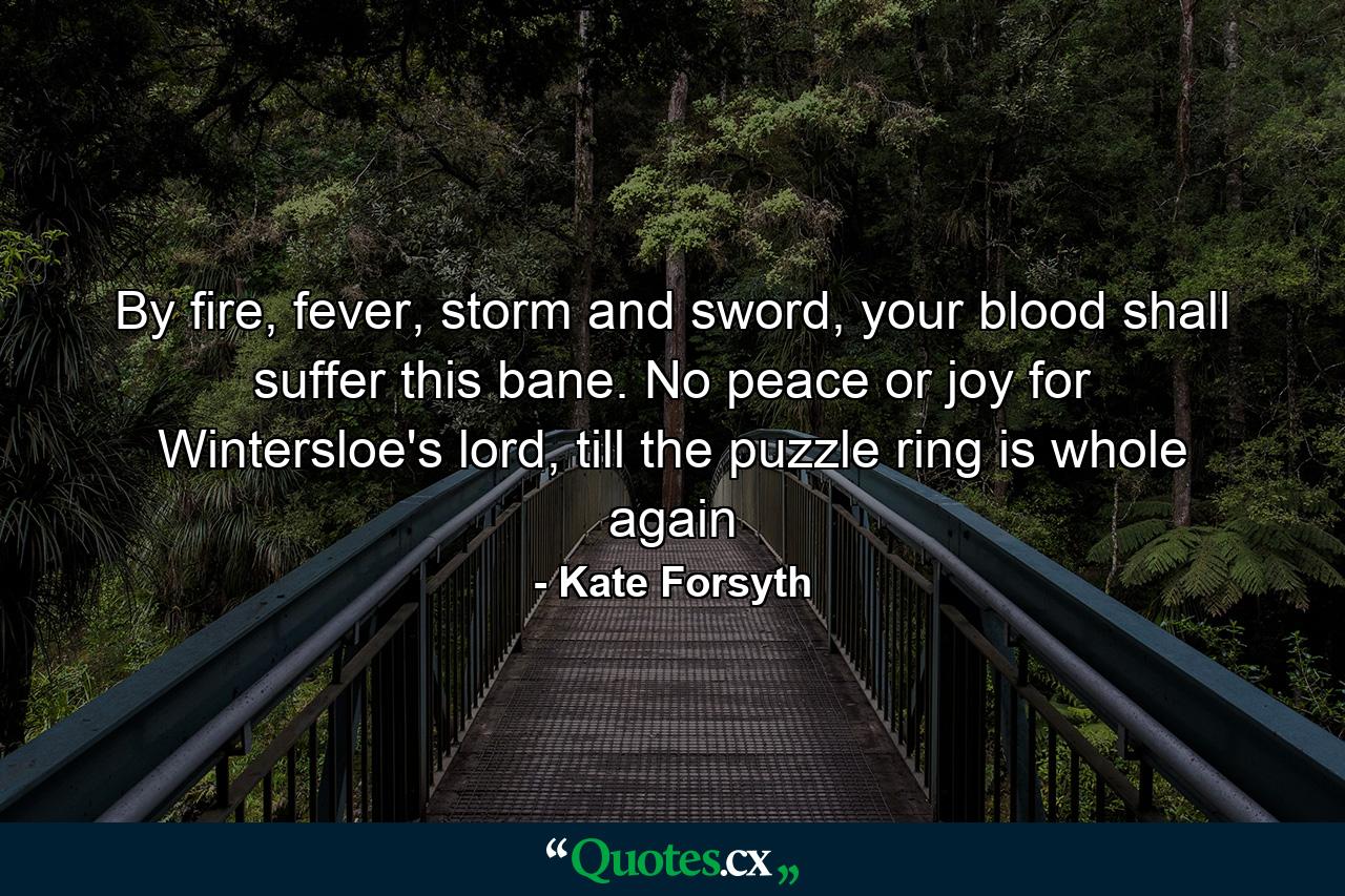 By fire, fever, storm and sword, your blood shall suffer this bane. No peace or joy for Wintersloe's lord, till the puzzle ring is whole again - Quote by Kate Forsyth