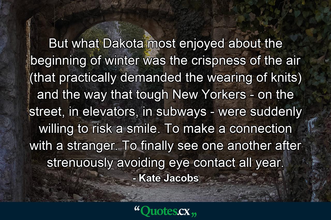 But what Dakota most enjoyed about the beginning of winter was the crispness of the air (that practically demanded the wearing of knits) and the way that tough New Yorkers - on the street, in elevators, in subways - were suddenly willing to risk a smile. To make a connection with a stranger. To finally see one another after strenuously avoiding eye contact all year. - Quote by Kate Jacobs