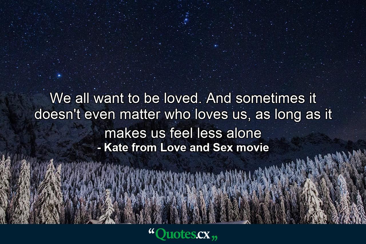 We all want to be loved. And sometimes it doesn't even matter who loves us, as long as it makes us feel less alone - Quote by Kate from Love and Sex movie