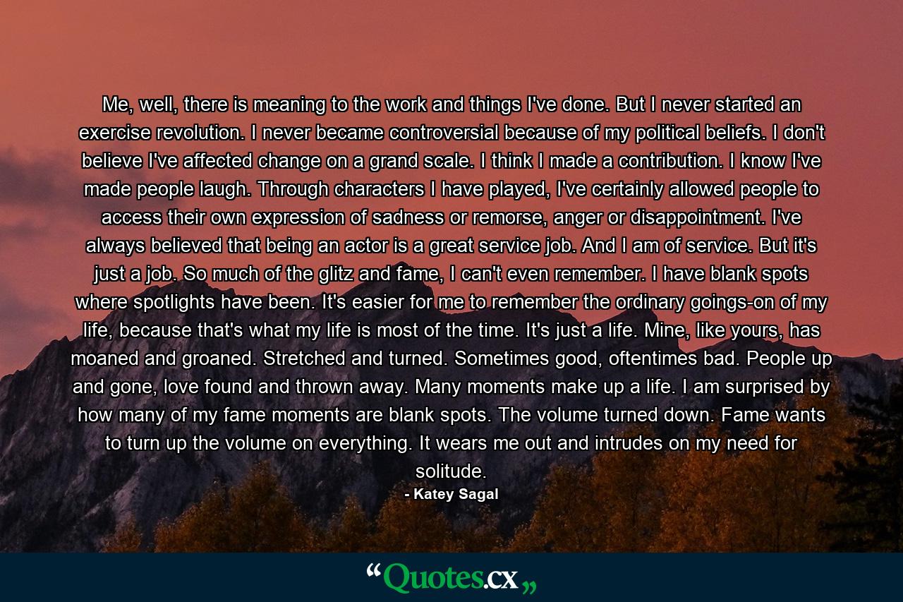 Me, well, there is meaning to the work and things I've done. But I never started an exercise revolution. I never became controversial because of my political beliefs. I don't believe I've affected change on a grand scale. I think I made a contribution. I know I've made people laugh. Through characters I have played, I've certainly allowed people to access their own expression of sadness or remorse, anger or disappointment. I've always believed that being an actor is a great service job. And I am of service. But it's just a job. So much of the glitz and fame, I can't even remember. I have blank spots where spotlights have been. It's easier for me to remember the ordinary goings-on of my life, because that's what my life is most of the time. It's just a life. Mine, like yours, has moaned and groaned. Stretched and turned. Sometimes good, oftentimes bad. People up and gone, love found and thrown away. Many moments make up a life. I am surprised by how many of my fame moments are blank spots. The volume turned down. Fame wants to turn up the volume on everything. It wears me out and intrudes on my need for solitude. - Quote by Katey Sagal