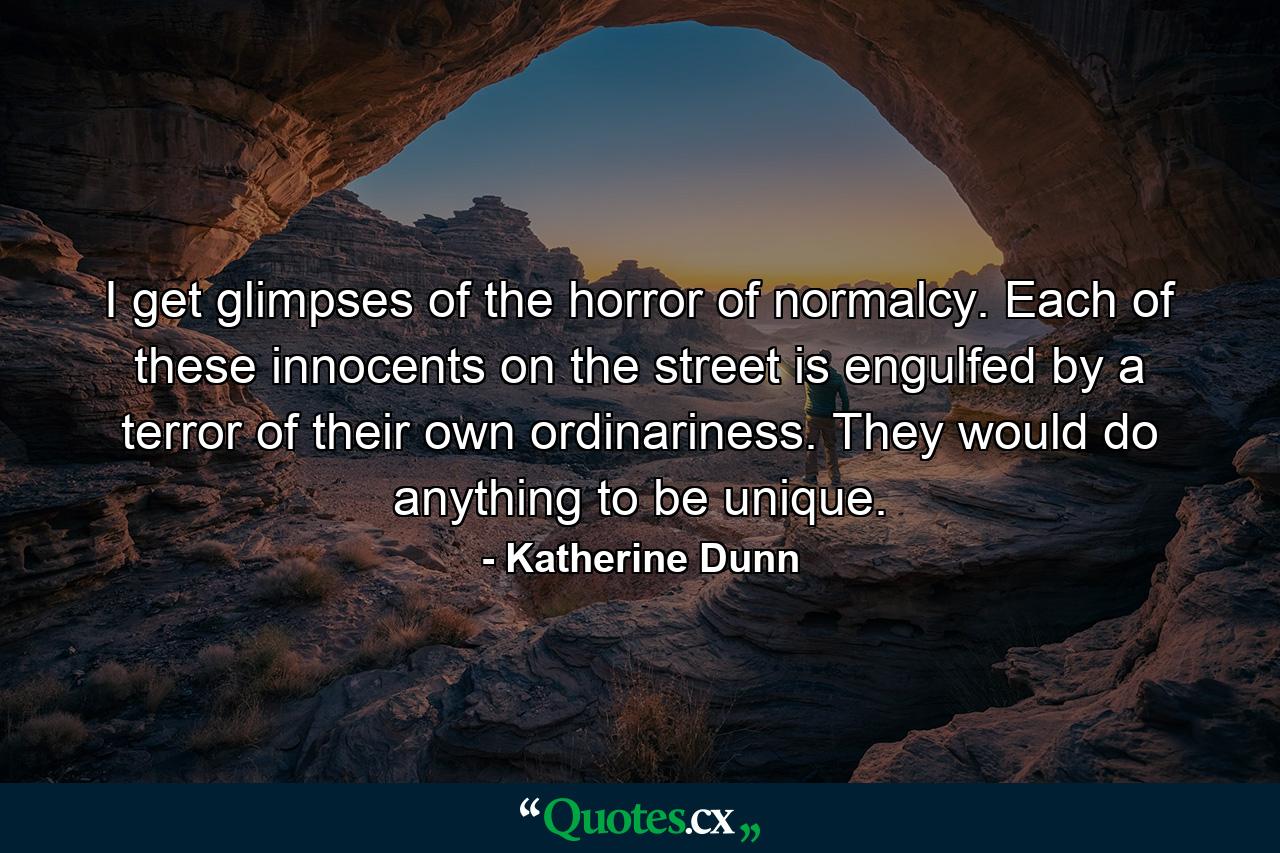 I get glimpses of the horror of normalcy. Each of these innocents on the street is engulfed by a terror of their own ordinariness. They would do anything to be unique. - Quote by Katherine Dunn