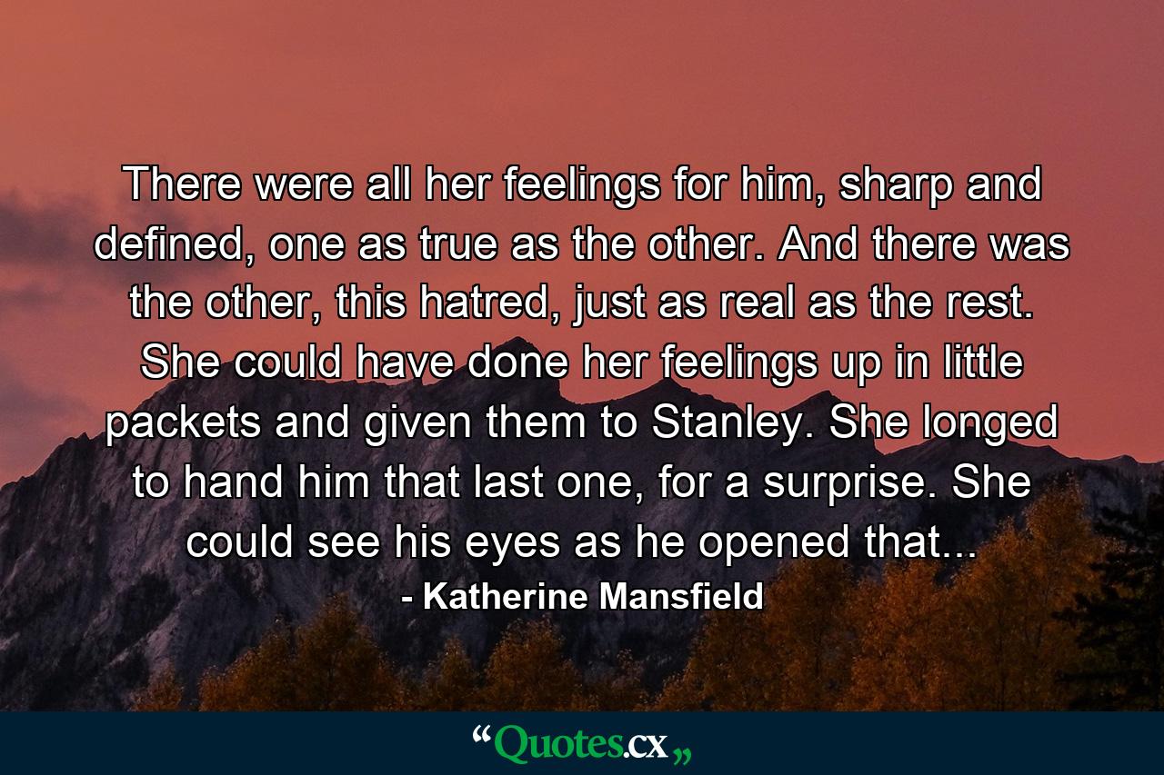 There were all her feelings for him, sharp and defined, one as true as the other. And there was the other, this hatred, just as real as the rest. She could have done her feelings up in little packets and given them to Stanley. She longed to hand him that last one, for a surprise. She could see his eyes as he opened that... - Quote by Katherine Mansfield