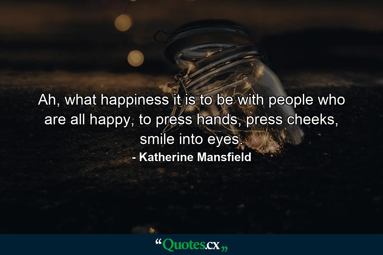 Ah, what happiness it is to be with people who are all happy, to press hands, press cheeks, smile into eyes. - Quote by Katherine Mansfield