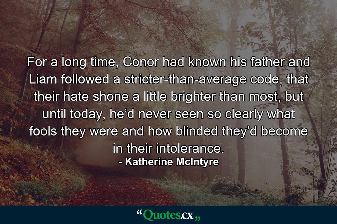 For a long time, Conor had known his father and Liam followed a stricter-than-average code, that their hate shone a little brighter than most, but until today, he’d never seen so clearly what fools they were and how blinded they’d become in their intolerance. - Quote by Katherine McIntyre