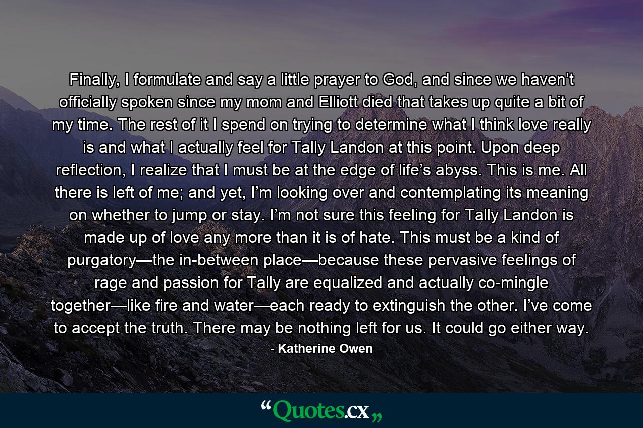 Finally, I formulate and say a little prayer to God, and since we haven’t officially spoken since my mom and Elliott died that takes up quite a bit of my time. The rest of it I spend on trying to determine what I think love really is and what I actually feel for Tally Landon at this point. Upon deep reflection, I realize that I must be at the edge of life’s abyss. This is me. All there is left of me; and yet, I’m looking over and contemplating its meaning on whether to jump or stay. I’m not sure this feeling for Tally Landon is made up of love any more than it is of hate. This must be a kind of purgatory—the in-between place—because these pervasive feelings of rage and passion for Tally are equalized and actually co-mingle together—like fire and water—each ready to extinguish the other. I’ve come to accept the truth. There may be nothing left for us. It could go either way. - Quote by Katherine Owen