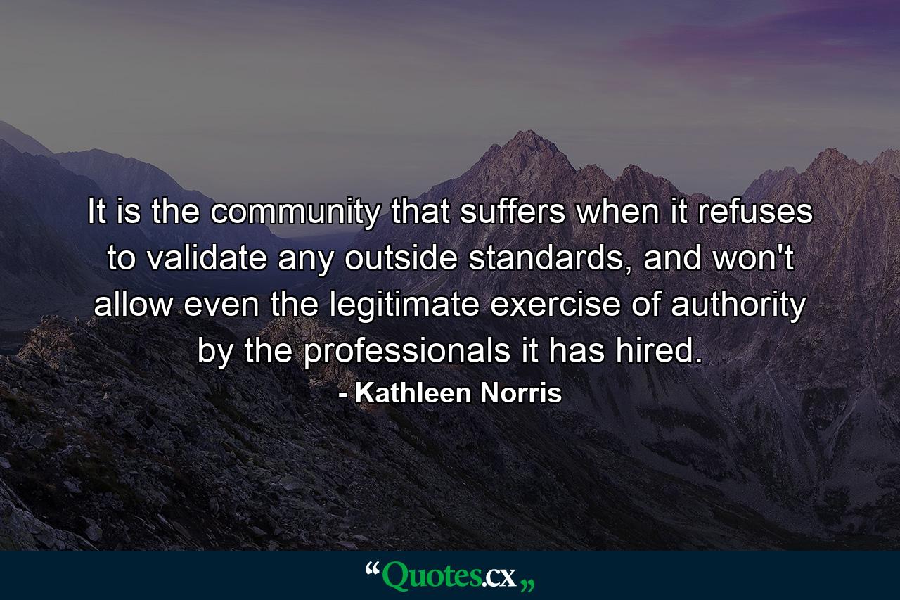 It is the community that suffers when it refuses to validate any outside standards, and won't allow even the legitimate exercise of authority by the professionals it has hired. - Quote by Kathleen Norris