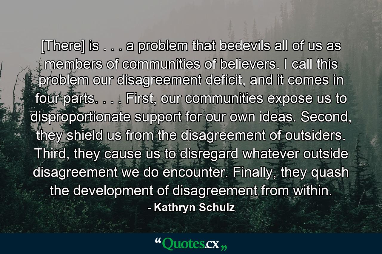 [There] is . . . a problem that bedevils all of us as members of communities of believers. I call this problem our disagreement deficit, and it comes in four parts. . . . First, our communities expose us to disproportionate support for our own ideas. Second, they shield us from the disagreement of outsiders. Third, they cause us to disregard whatever outside disagreement we do encounter. Finally, they quash the development of disagreement from within. - Quote by Kathryn Schulz