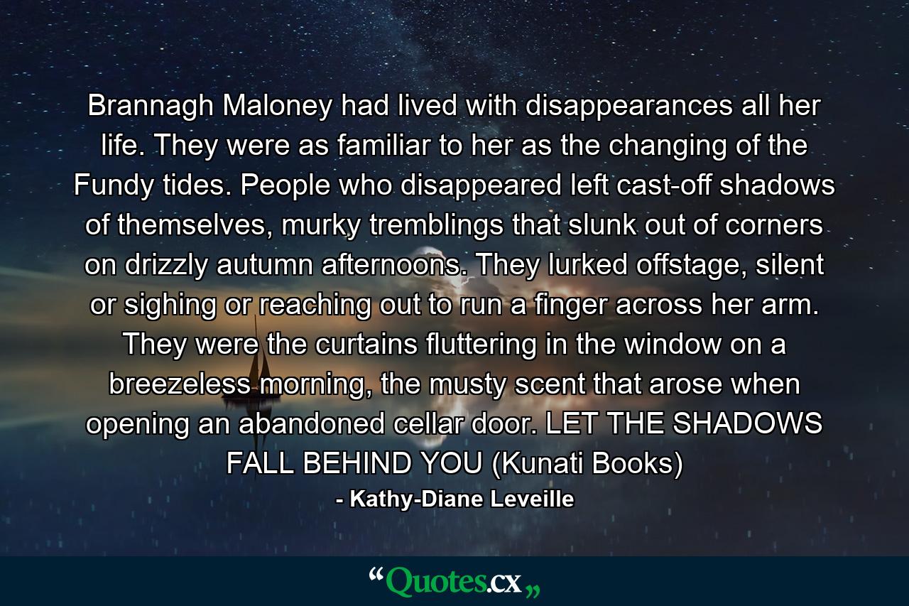 Brannagh Maloney had lived with disappearances all her life. They were as familiar to her as the changing of the Fundy tides. People who disappeared left cast-off shadows of themselves, murky tremblings that slunk out of corners on drizzly autumn afternoons. They lurked offstage, silent or sighing or reaching out to run a finger across her arm. They were the curtains fluttering in the window on a breezeless morning, the musty scent that arose when opening an abandoned cellar door. LET THE SHADOWS FALL BEHIND YOU (Kunati Books) - Quote by Kathy-Diane Leveille