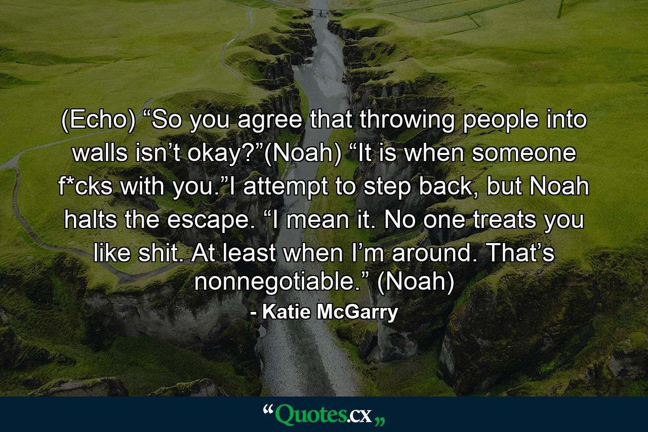 (Echo) “So you agree that throwing people into walls isn’t okay?”(Noah) “It is when someone f*cks with you.”I attempt to step back, but Noah halts the escape. “I mean it. No one treats you like shit. At least when I’m around. That’s nonnegotiable.” (Noah) - Quote by Katie McGarry