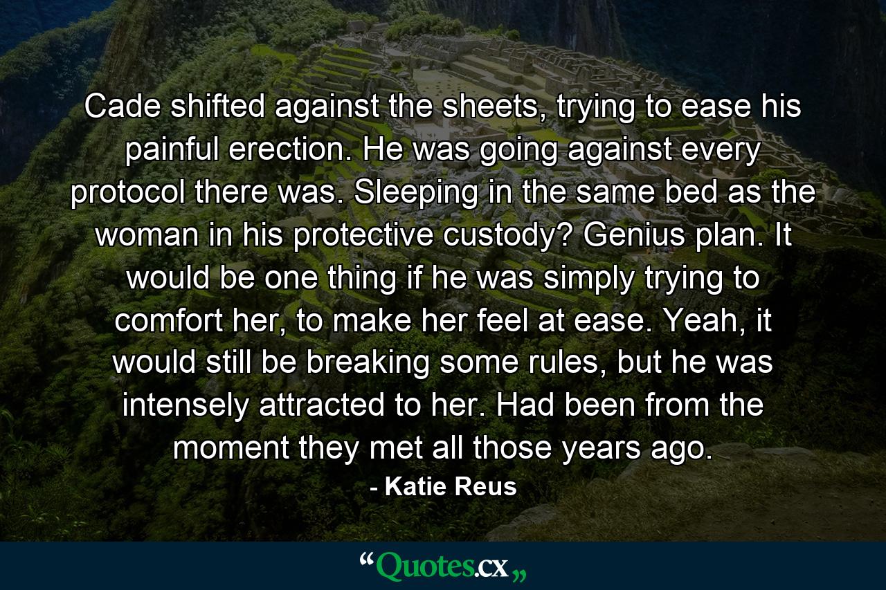 Cade shifted against the sheets, trying to ease his painful erection. He was going against every protocol there was. Sleeping in the same bed as the woman in his protective custody? Genius plan. It would be one thing if he was simply trying to comfort her, to make her feel at ease. Yeah, it would still be breaking some rules, but he was intensely attracted to her. Had been from the moment they met all those years ago. - Quote by Katie Reus