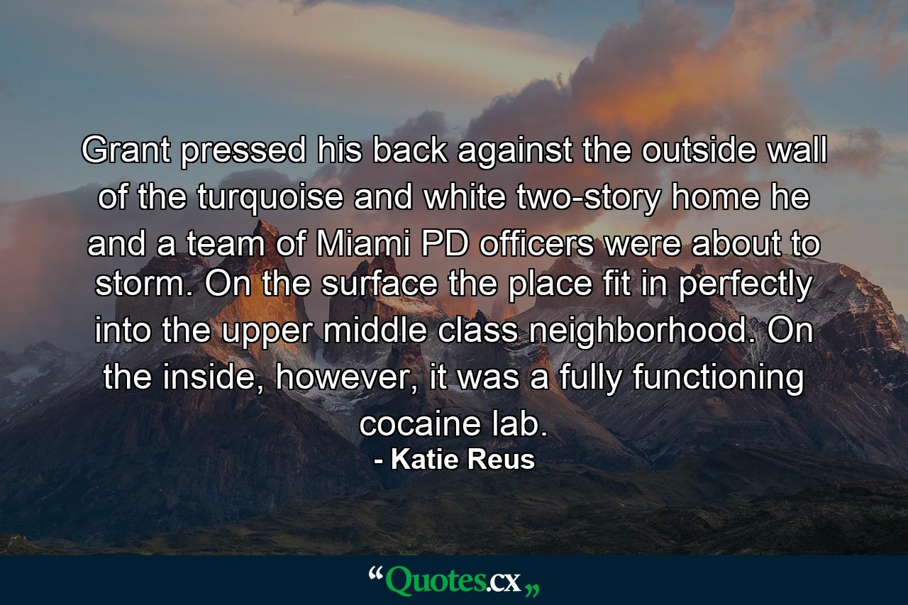 Grant pressed his back against the outside wall of the turquoise and white two-story home he and a team of Miami PD officers were about to storm. On the surface the place fit in perfectly into the upper middle class neighborhood. On the inside, however, it was a fully functioning cocaine lab. - Quote by Katie Reus