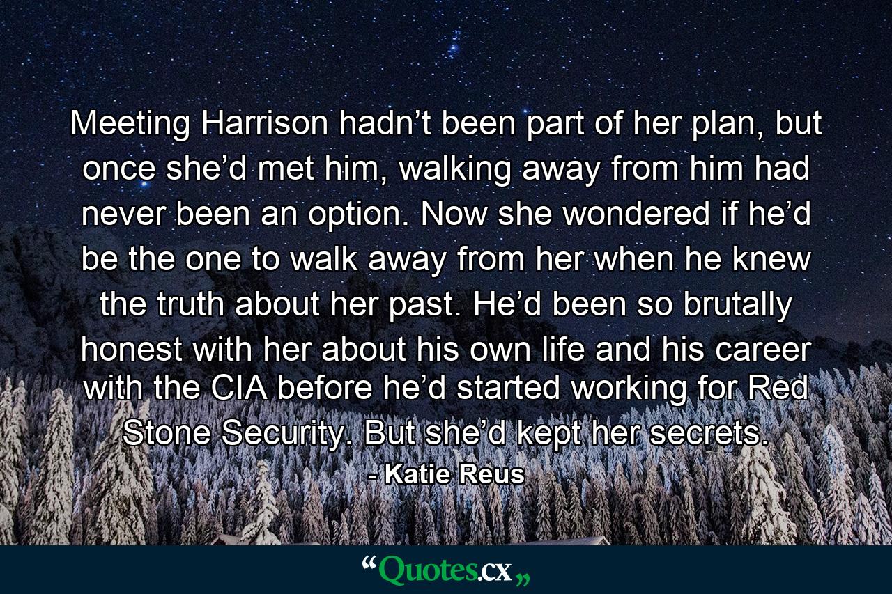 Meeting Harrison hadn’t been part of her plan, but once she’d met him, walking away from him had never been an option. Now she wondered if he’d be the one to walk away from her when he knew the truth about her past. He’d been so brutally honest with her about his own life and his career with the CIA before he’d started working for Red Stone Security. But she’d kept her secrets. - Quote by Katie Reus