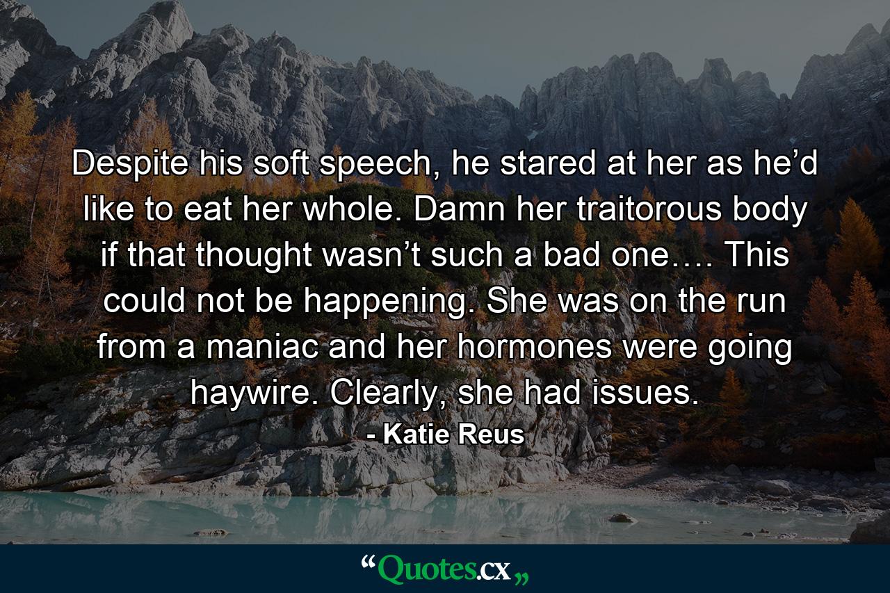 Despite his soft speech, he stared at her as he’d like to eat her whole. Damn her traitorous body if that thought wasn’t such a bad one…. This could not be happening. She was on the run from a maniac and her hormones were going haywire. Clearly, she had issues. - Quote by Katie Reus