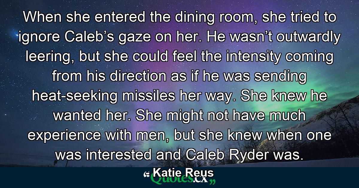 When she entered the dining room, she tried to ignore Caleb’s gaze on her. He wasn’t outwardly leering, but she could feel the intensity coming from his direction as if he was sending heat-seeking missiles her way. She knew he wanted her. She might not have much experience with men, but she knew when one was interested and Caleb Ryder was. - Quote by Katie Reus