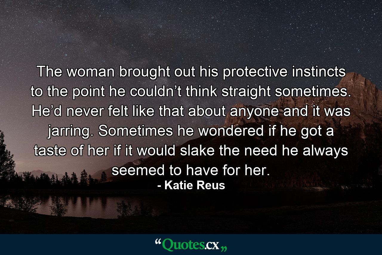 The woman brought out his protective instincts to the point he couldn’t think straight sometimes. He’d never felt like that about anyone and it was jarring. Sometimes he wondered if he got a taste of her if it would slake the need he always seemed to have for her. - Quote by Katie Reus