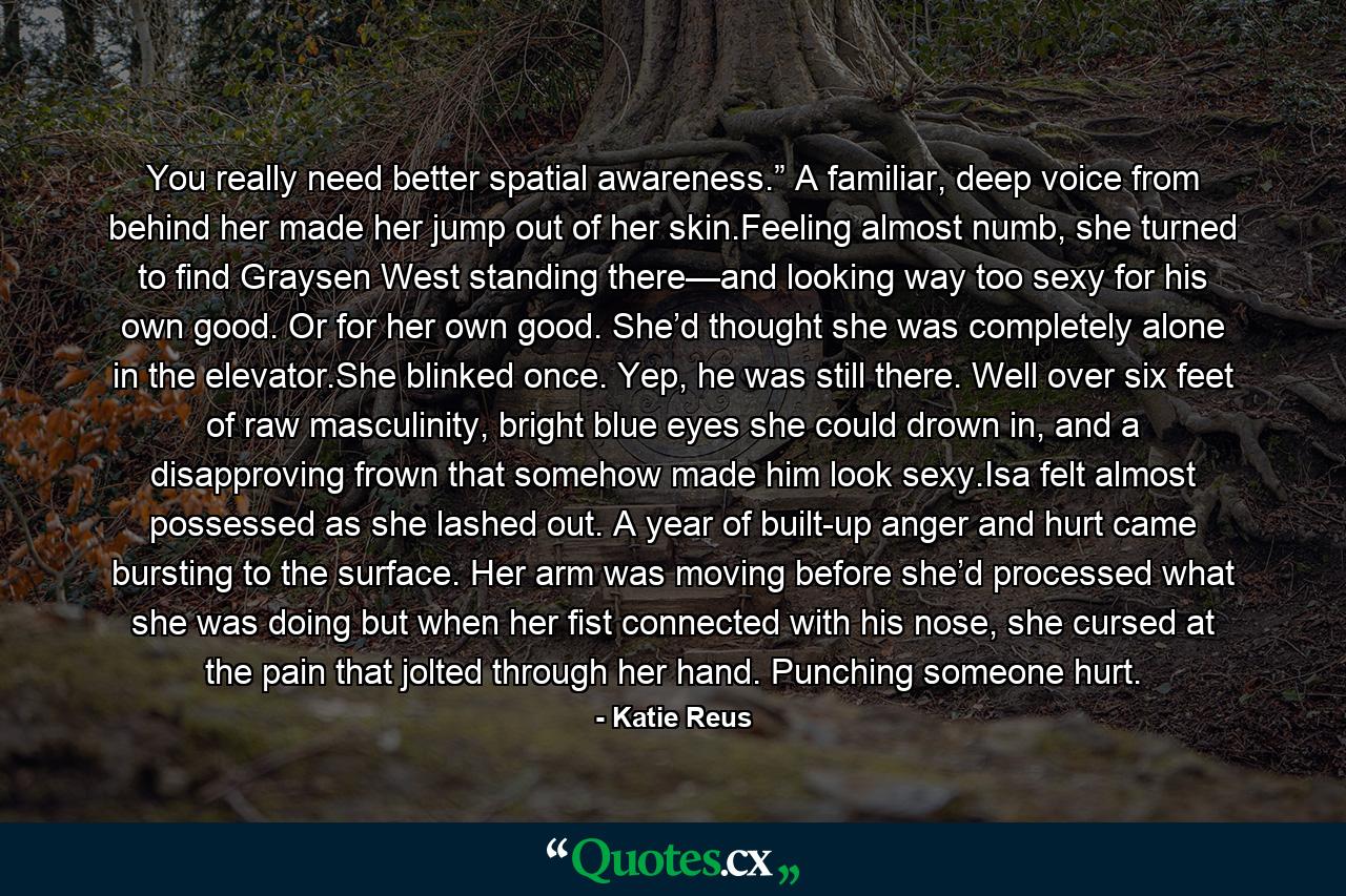 You really need better spatial awareness.” A familiar, deep voice from behind her made her jump out of her skin.Feeling almost numb, she turned to find Graysen West standing there—and looking way too sexy for his own good. Or for her own good. She’d thought she was completely alone in the elevator.She blinked once. Yep, he was still there. Well over six feet of raw masculinity, bright blue eyes she could drown in, and a disapproving frown that somehow made him look sexy.Isa felt almost possessed as she lashed out. A year of built-up anger and hurt came bursting to the surface. Her arm was moving before she’d processed what she was doing but when her fist connected with his nose, she cursed at the pain that jolted through her hand. Punching someone hurt. - Quote by Katie Reus
