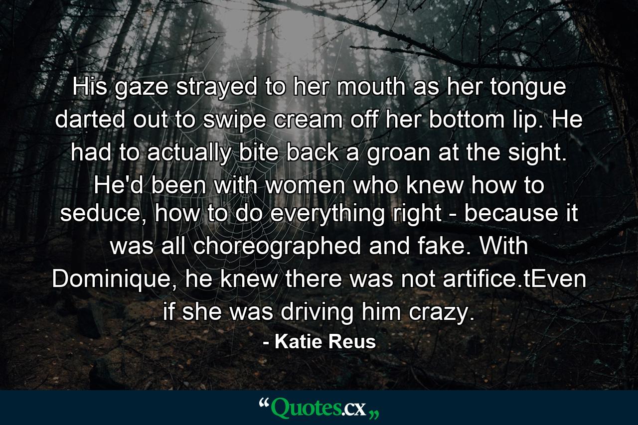 His gaze strayed to her mouth as her tongue darted out to swipe cream off her bottom lip. He had to actually bite back a groan at the sight. He'd been with women who knew how to seduce, how to do everything right - because it was all choreographed and fake. With Dominique, he knew there was not artifice.tEven if she was driving him crazy. - Quote by Katie Reus