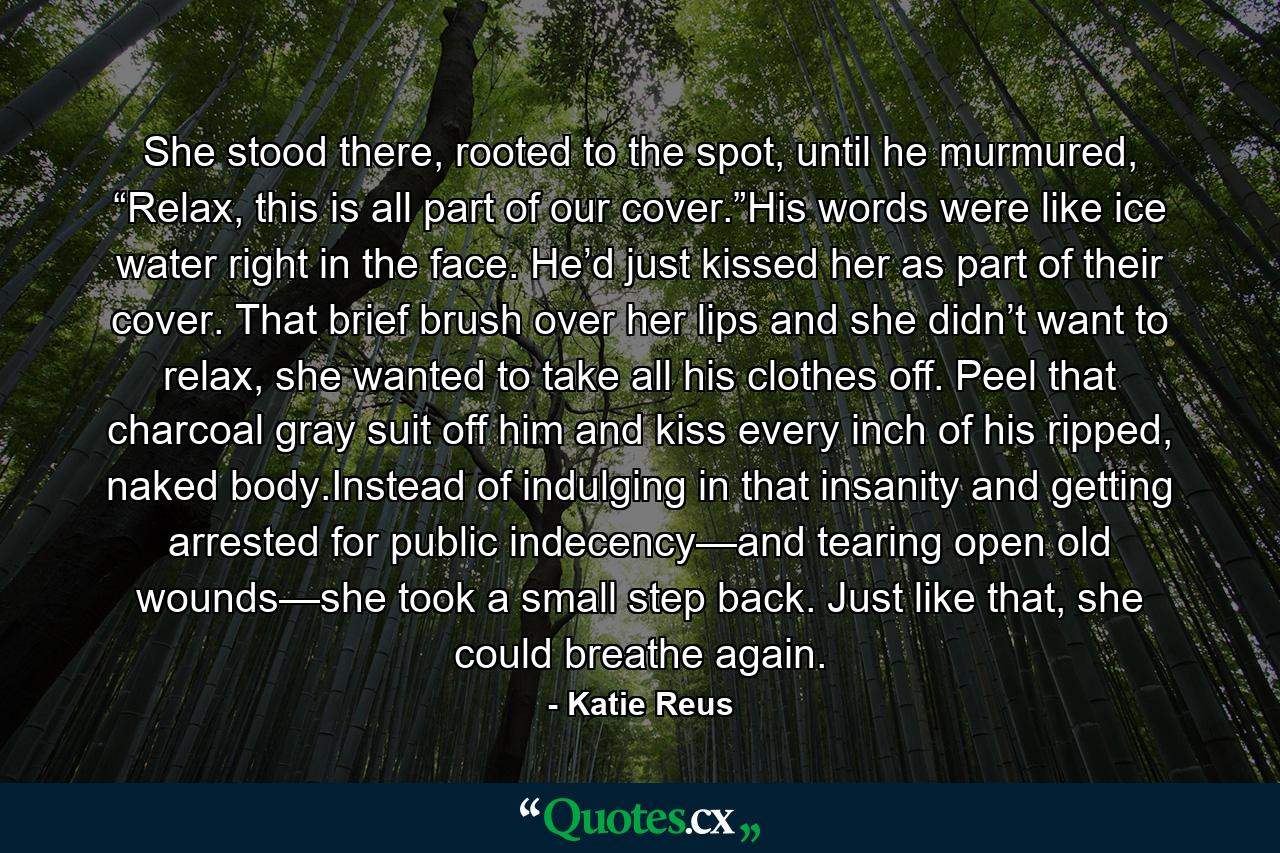 She stood there, rooted to the spot, until he murmured, “Relax, this is all part of our cover.”His words were like ice water right in the face. He’d just kissed her as part of their cover. That brief brush over her lips and she didn’t want to relax, she wanted to take all his clothes off. Peel that charcoal gray suit off him and kiss every inch of his ripped, naked body.Instead of indulging in that insanity and getting arrested for public indecency—and tearing open old wounds—she took a small step back. Just like that, she could breathe again. - Quote by Katie Reus