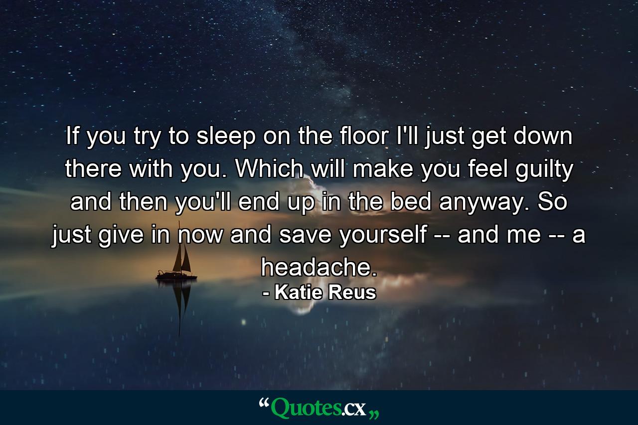 If you try to sleep on the floor I'll just get down there with you. Which will make you feel guilty and then you'll end up in the bed anyway. So just give in now and save yourself -- and me -- a headache. - Quote by Katie Reus