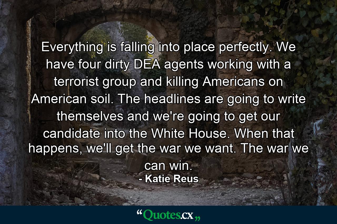 Everything is falling into place perfectly. We have four dirty DEA agents working with a terrorist group and killing Americans on American soil. The headlines are going to write themselves and we're going to get our candidate into the White House. When that happens, we'll get the war we want. The war we can win. - Quote by Katie Reus