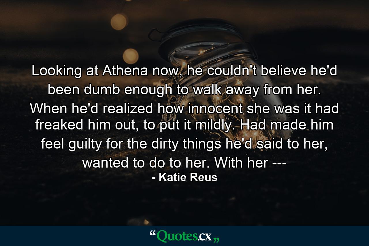 Looking at Athena now, he couldn't believe he'd been dumb enough to walk away from her. When he'd realized how innocent she was it had freaked him out, to put it mildly. Had made him feel guilty for the dirty things he'd said to her, wanted to do to her. With her --- - Quote by Katie Reus