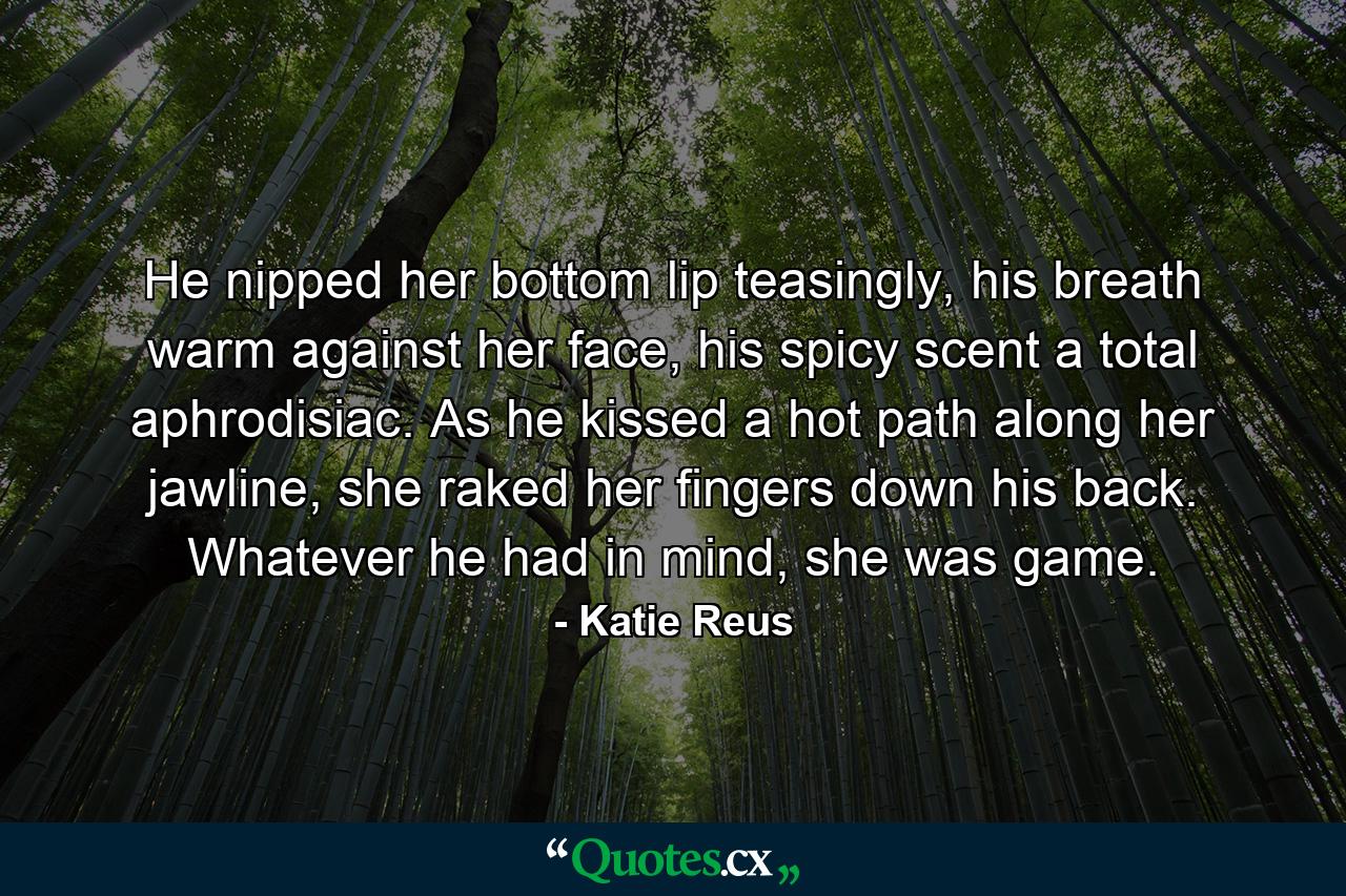 He nipped her bottom lip teasingly, his breath warm against her face, his spicy scent a total aphrodisiac. As he kissed a hot path along her jawline, she raked her fingers down his back. Whatever he had in mind, she was game. - Quote by Katie Reus