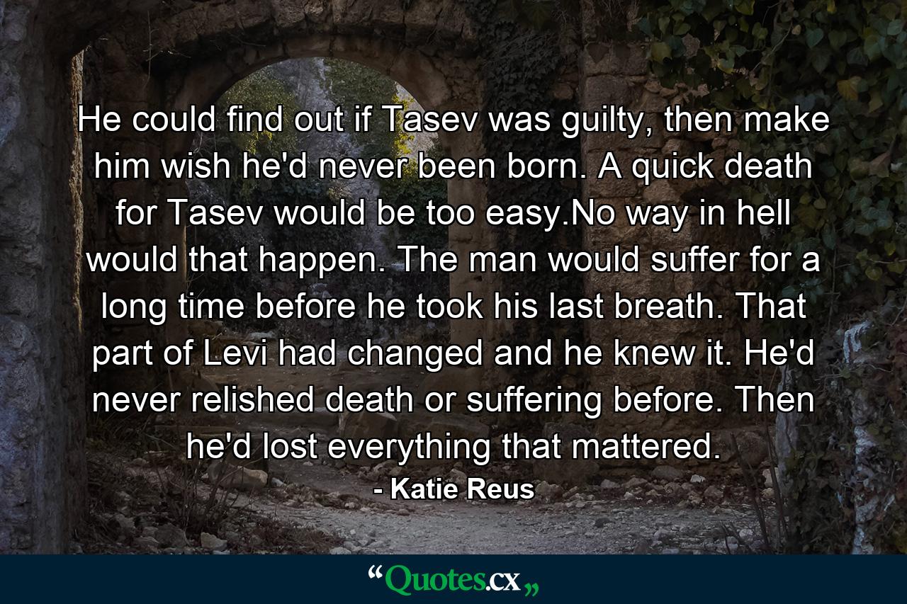 He could find out if Tasev was guilty, then make him wish he'd never been born. A quick death for Tasev would be too easy.No way in hell would that happen. The man would suffer for a long time before he took his last breath. That part of Levi had changed and he knew it. He'd never relished death or suffering before. Then he'd lost everything that mattered. - Quote by Katie Reus