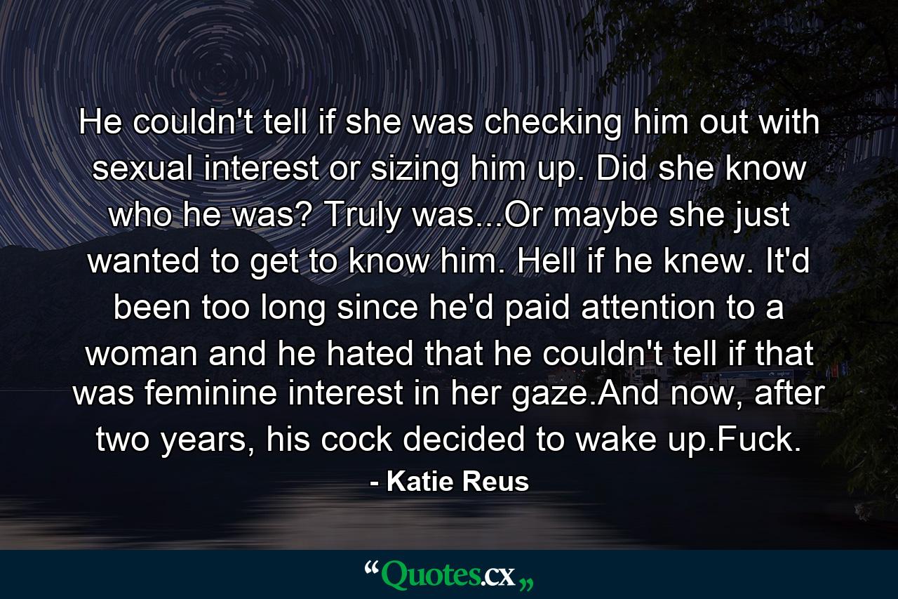 He couldn't tell if she was checking him out with sexual interest or sizing him up. Did she know who he was? Truly was...Or maybe she just wanted to get to know him. Hell if he knew. It'd been too long since he'd paid attention to a woman and he hated that he couldn't tell if that was feminine interest in her gaze.And now, after two years, his cock decided to wake up.Fuck. - Quote by Katie Reus