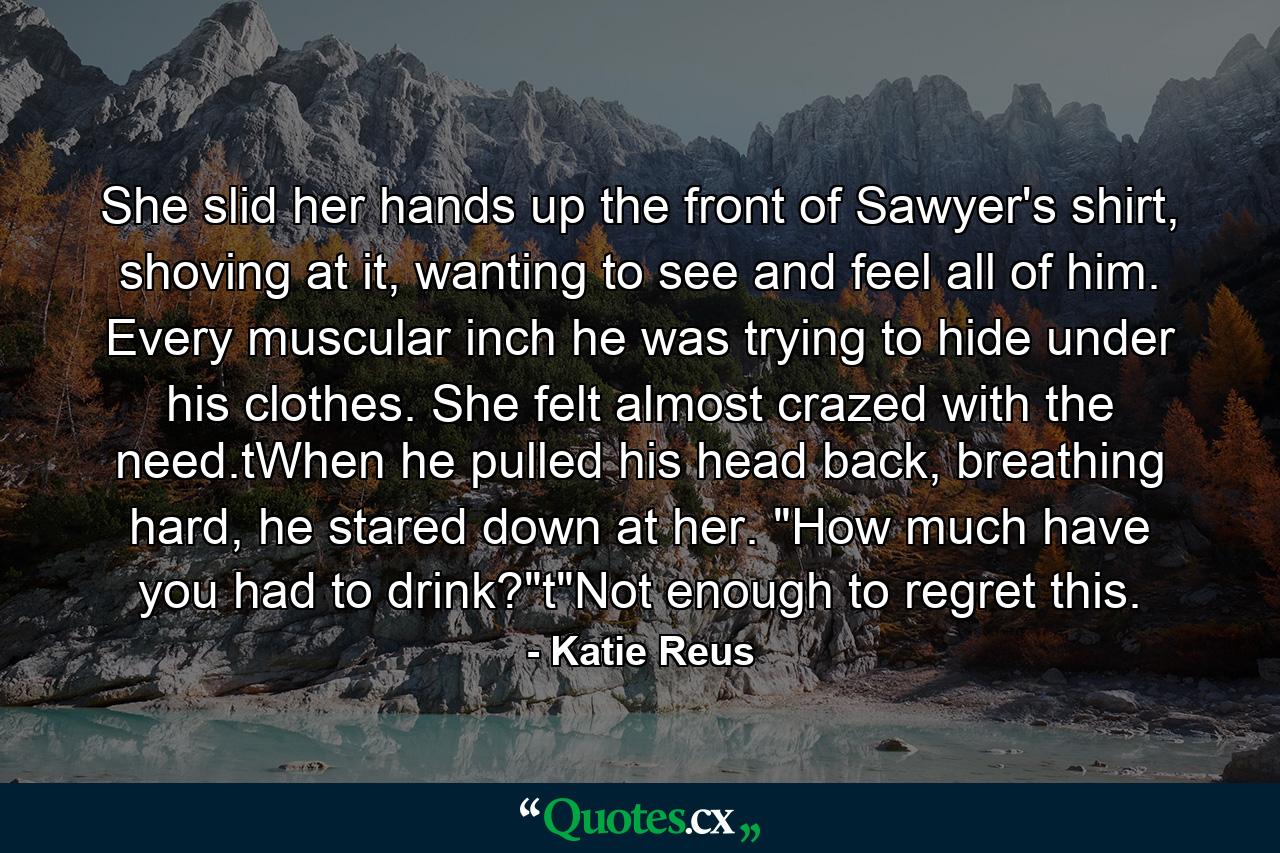 She slid her hands up the front of Sawyer's shirt, shoving at it, wanting to see and feel all of him. Every muscular inch he was trying to hide under his clothes. She felt almost crazed with the need.tWhen he pulled his head back, breathing hard, he stared down at her. 