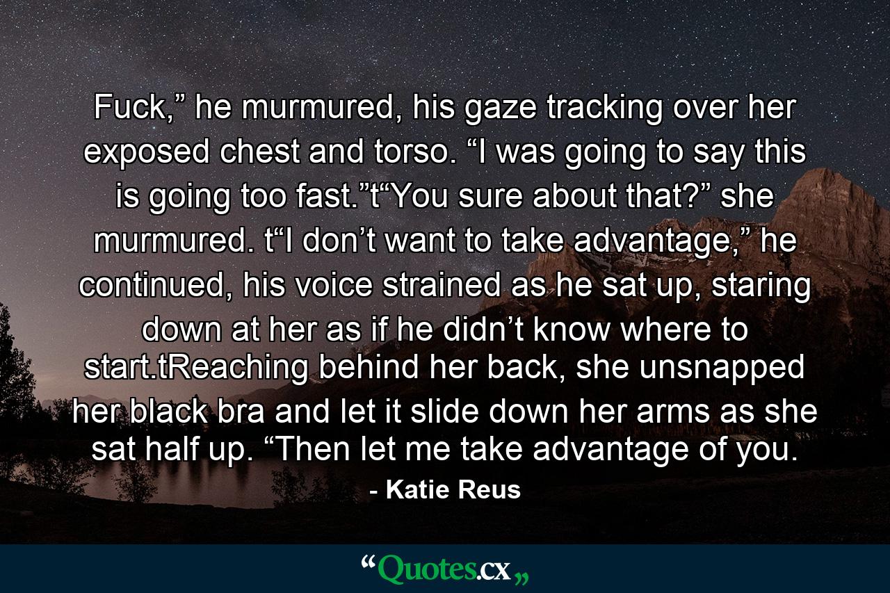 Fuck,” he murmured, his gaze tracking over her exposed chest and torso. “I was going to say this is going too fast.”t“You sure about that?” she murmured. t“I don’t want to take advantage,” he continued, his voice strained as he sat up, staring down at her as if he didn’t know where to start.tReaching behind her back, she unsnapped her black bra and let it slide down her arms as she sat half up. “Then let me take advantage of you. - Quote by Katie Reus