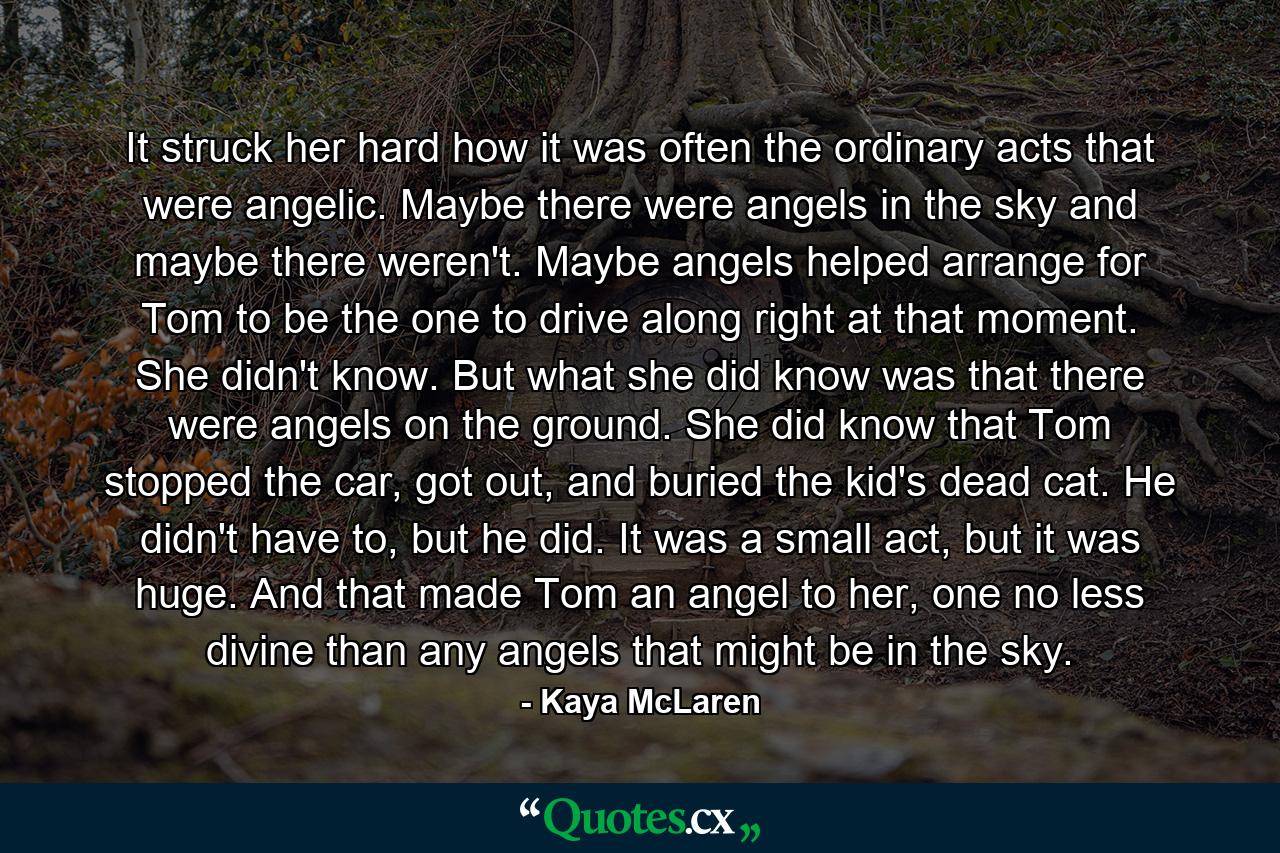 It struck her hard how it was often the ordinary acts that were angelic. Maybe there were angels in the sky and maybe there weren't. Maybe angels helped arrange for Tom to be the one to drive along right at that moment. She didn't know. But what she did know was that there were angels on the ground. She did know that Tom stopped the car, got out, and buried the kid's dead cat. He didn't have to, but he did. It was a small act, but it was huge. And that made Tom an angel to her, one no less divine than any angels that might be in the sky. - Quote by Kaya McLaren