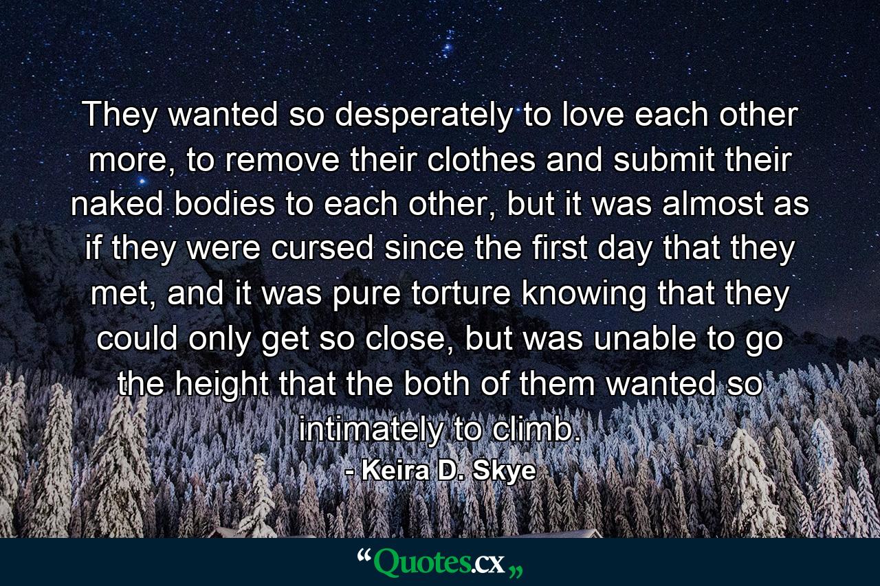 They wanted so desperately to love each other more, to remove their clothes and submit their naked bodies to each other, but it was almost as if they were cursed since the first day that they met, and it was pure torture knowing that they could only get so close, but was unable to go the height that the both of them wanted so intimately to climb. - Quote by Keira D. Skye