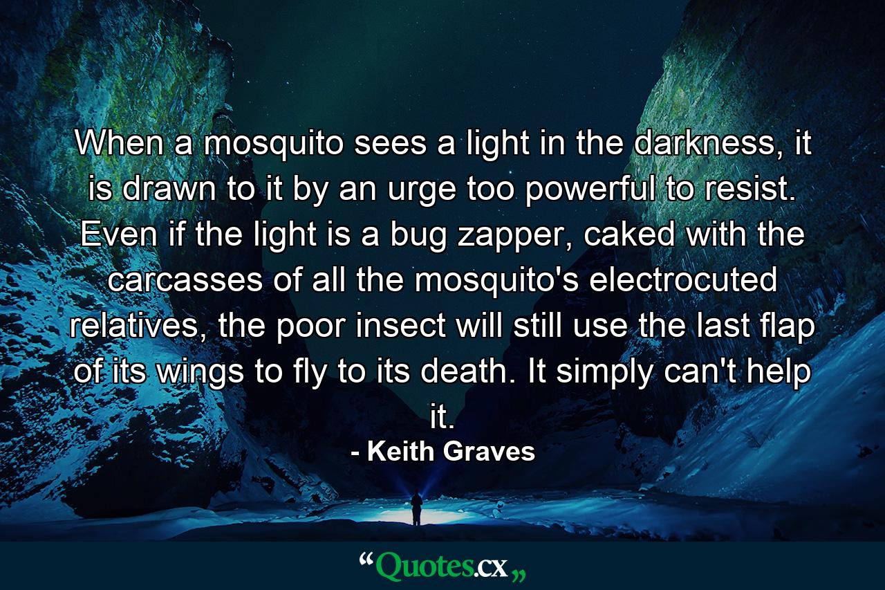 When a mosquito sees a light in the darkness, it is drawn to it by an urge too powerful to resist. Even if the light is a bug zapper, caked with the carcasses of all the mosquito's electrocuted relatives, the poor insect will still use the last flap of its wings to fly to its death. It simply can't help it. - Quote by Keith Graves