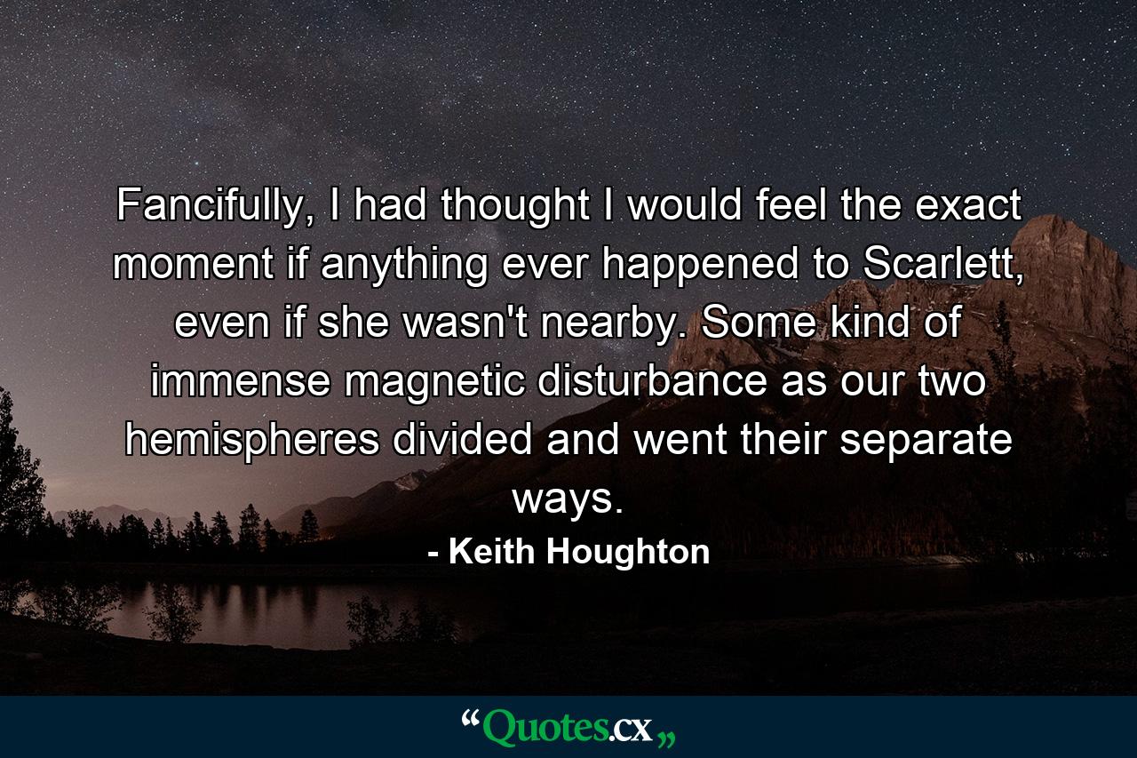 Fancifully, I had thought I would feel the exact moment if anything ever happened to Scarlett, even if she wasn't nearby. Some kind of immense magnetic disturbance as our two hemispheres divided and went their separate ways. - Quote by Keith Houghton