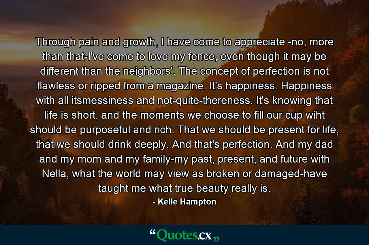 Through pain and growth, I have come to appreciate -no, more than that-I've come to love my fence, even though it may be different than the neighbors'. The concept of perfection is not flawless or ripped from a magazine. It's happiness. Happiness with all itsmessiness and not-quite-thereness. It's knowing that life is short, and the moments we choose to fill our cup wiht should be purposeful and rich. That we should be present for life, that we should drink deeply. And that's perfection. And my dad and my mom and my family-my past, present, and future with Nella, what the world may view as broken or damaged-have taught me what true beauty really is. - Quote by Kelle Hampton