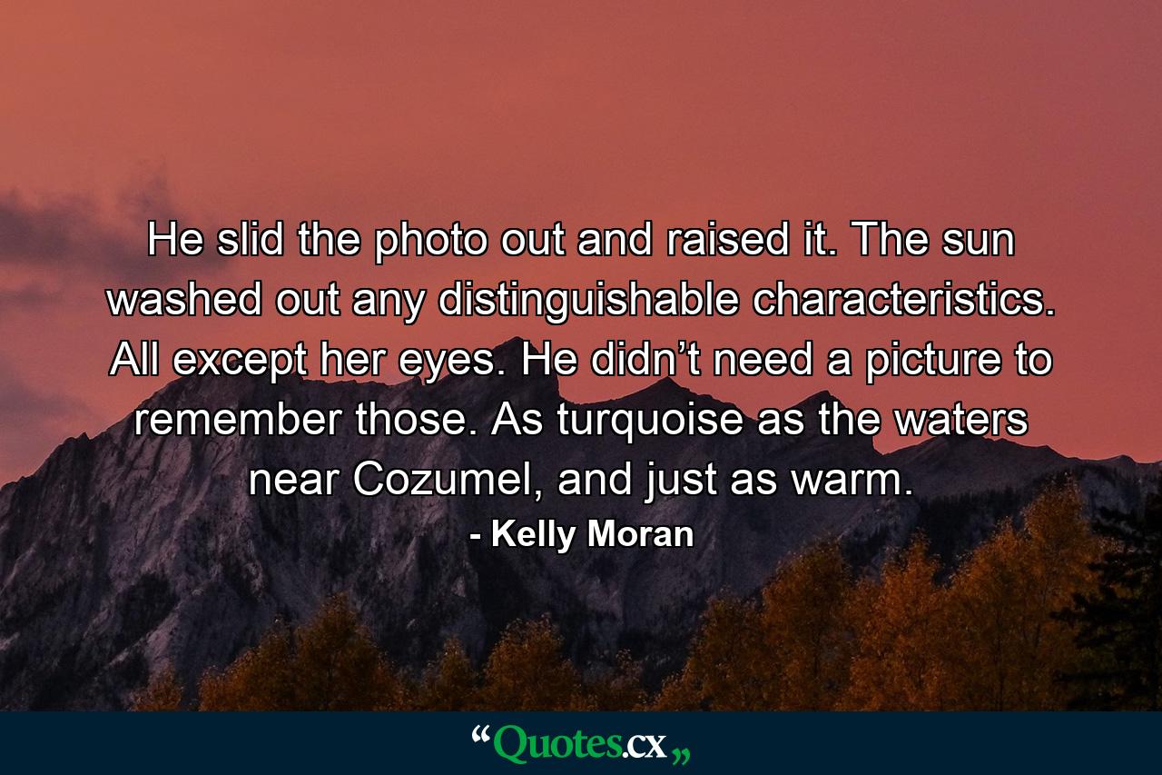 He slid the photo out and raised it. The sun washed out any distinguishable characteristics. All except her eyes. He didn’t need a picture to remember those. As turquoise as the waters near Cozumel, and just as warm. - Quote by Kelly Moran