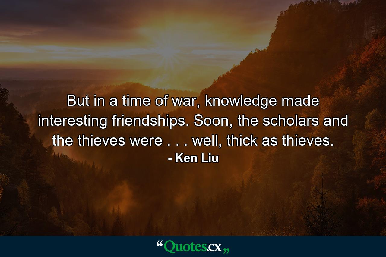 But in a time of war, knowledge made interesting friendships. Soon, the scholars and the thieves were . . . well, thick as thieves. - Quote by Ken Liu