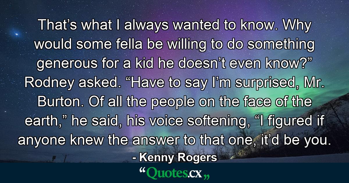 That’s what I always wanted to know. Why would some fella be willing to do something generous for a kid he doesn’t even know?” Rodney asked. “Have to say I’m surprised, Mr. Burton. Of all the people on the face of the earth,” he said, his voice softening, “I figured if anyone knew the answer to that one, it’d be you. - Quote by Kenny Rogers