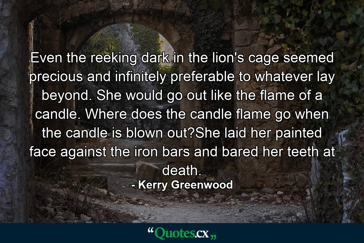 Even the reeking dark in the lion's cage seemed precious and infinitely preferable to whatever lay beyond. She would go out like the flame of a candle. Where does the candle flame go when the candle is blown out?She laid her painted face against the iron bars and bared her teeth at death. - Quote by Kerry Greenwood