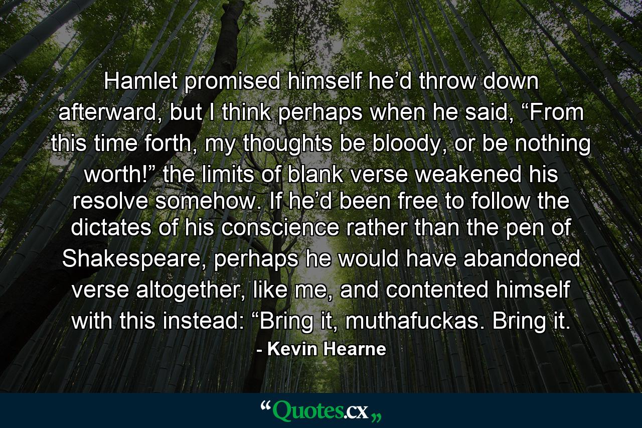 Hamlet promised himself he’d throw down afterward, but I think perhaps when he said, “From this time forth, my thoughts be bloody, or be nothing worth!” the limits of blank verse weakened his resolve somehow. If he’d been free to follow the dictates of his conscience rather than the pen of Shakespeare, perhaps he would have abandoned verse altogether, like me, and contented himself with this instead: “Bring it, muthafuckas. Bring it. - Quote by Kevin Hearne