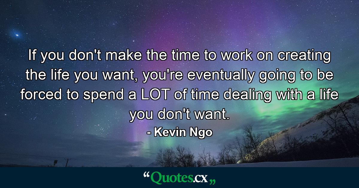 If you don't make the time to work on creating the life you want, you're eventually going to be forced to spend a LOT of time dealing with a life you don't want. - Quote by Kevin Ngo