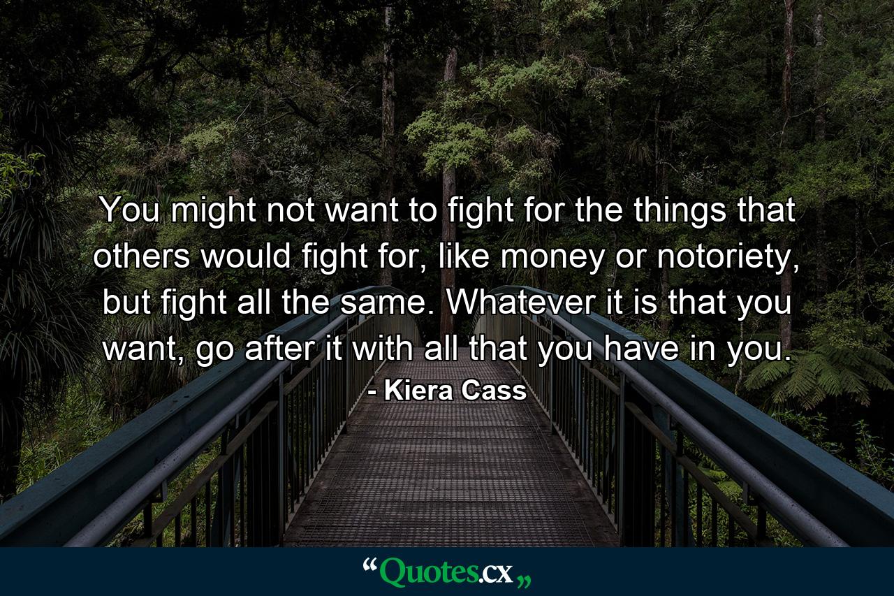 You might not want to fight for the things that others would fight for, like money or notoriety, but fight all the same. Whatever it is that you want, go after it with all that you have in you. - Quote by Kiera Cass