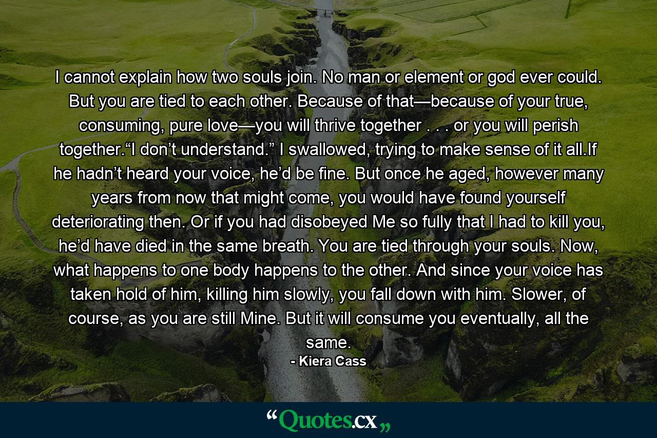 I cannot explain how two souls join. No man or element or god ever could. But you are tied to each other. Because of that—because of your true, consuming, pure love—you will thrive together . . . or you will perish together.“I don’t understand.” I swallowed, trying to make sense of it all.If he hadn’t heard your voice, he’d be fine. But once he aged, however many years from now that might come, you would have found yourself deteriorating then. Or if you had disobeyed Me so fully that I had to kill you, he’d have died in the same breath. You are tied through your souls. Now, what happens to one body happens to the other. And since your voice has taken hold of him, killing him slowly, you fall down with him. Slower, of course, as you are still Mine. But it will consume you eventually, all the same. - Quote by Kiera Cass